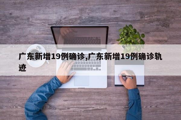 广东新增19例确诊,广东新增19例确诊轨迹