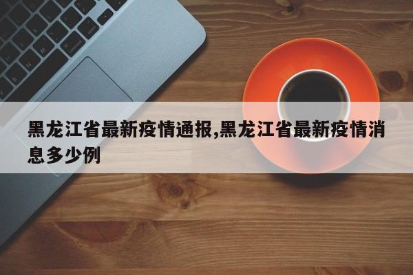 黑龙江省最新疫情通报,黑龙江省最新疫情消息多少例