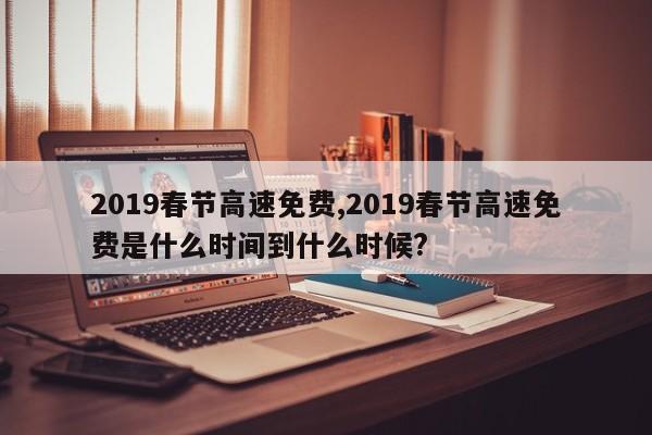 2019春节高速免费,2019春节高速免费是什么时间到什么时候?